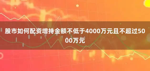 股市如何配资增持金额不低于4000万元且不超过5000万元