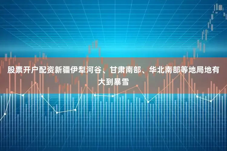 股票开户配资新疆伊犁河谷、甘肃南部、华北南部等地局地有大到暴雪