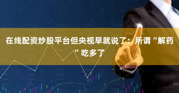 在线配资炒股平台但央视早就说了：所谓“解药”吃多了