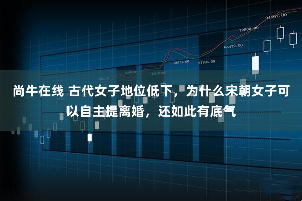 尚牛在线 古代女子地位低下，为什么宋朝女子可以自主提离婚，还如此有底气