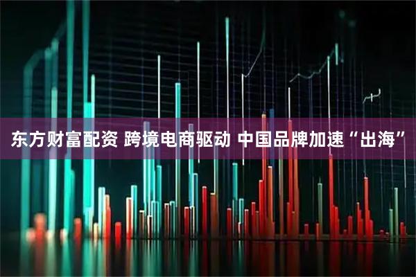 东方财富配资 跨境电商驱动 中国品牌加速“出海”