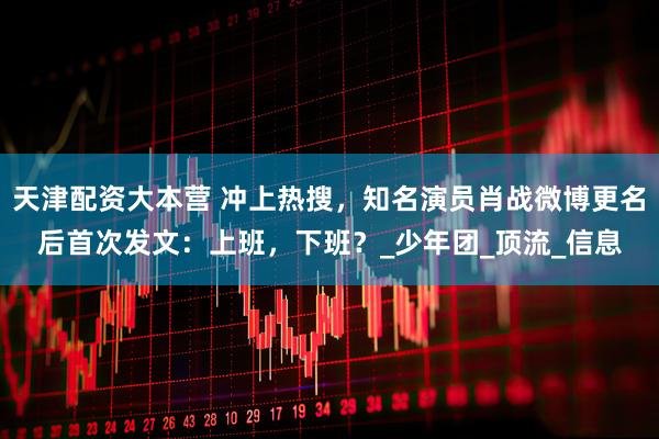 天津配资大本营 冲上热搜,知名演员肖战微博更名后首次发文:上班,下班?_少年团_顶流_信息