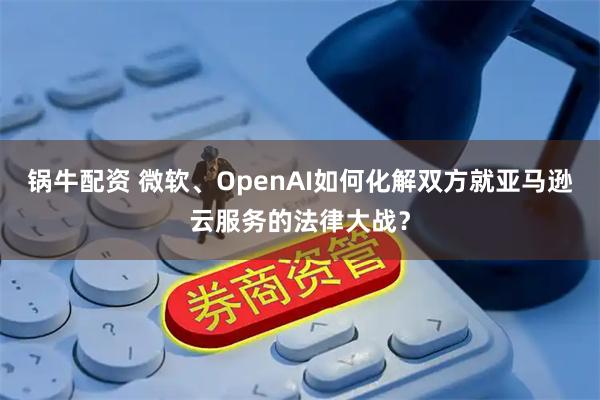 锅牛配资 微软、OpenAI如何化解双方就亚马逊云服务的法律大战？