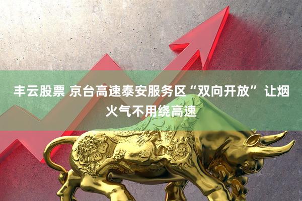 丰云股票 京台高速泰安服务区“双向开放” 让烟火气不用绕高速