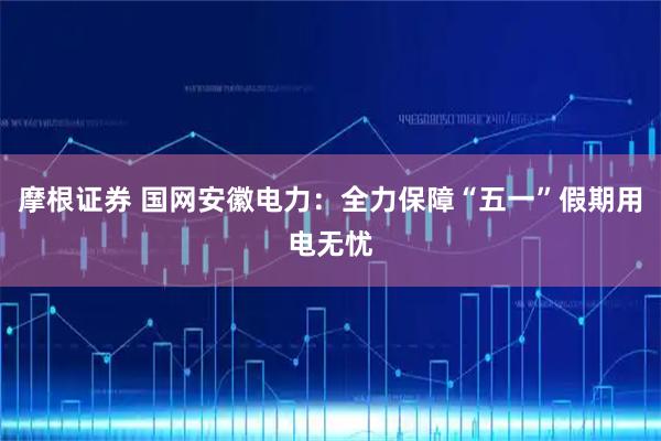 摩根证券 国网安徽电力：全力保障“五一”假期用电无忧