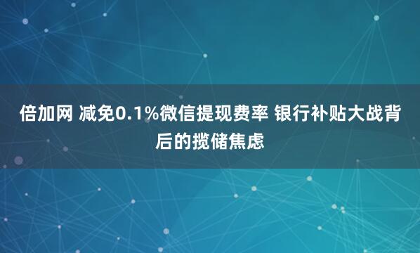 倍加网 减免0.1%微信提现费率 银行补贴大战背后的揽储焦虑