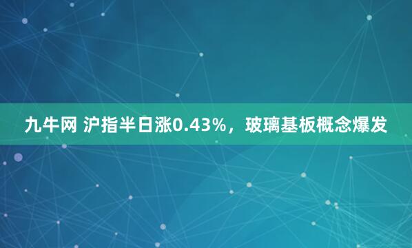 九牛网 沪指半日涨0.43%，玻璃基板概念爆发