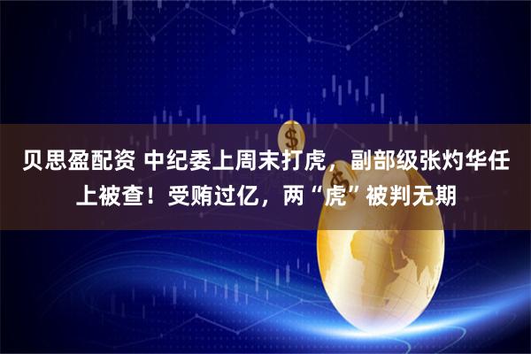 贝思盈配资 中纪委上周末打虎，副部级张灼华任上被查！受贿过亿，两“虎”被判无期