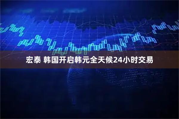 宏泰 韩国开启韩元全天候24小时交易
