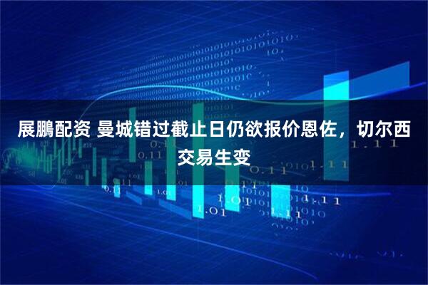 展鵬配资 曼城错过截止日仍欲报价恩佐，切尔西交易生变